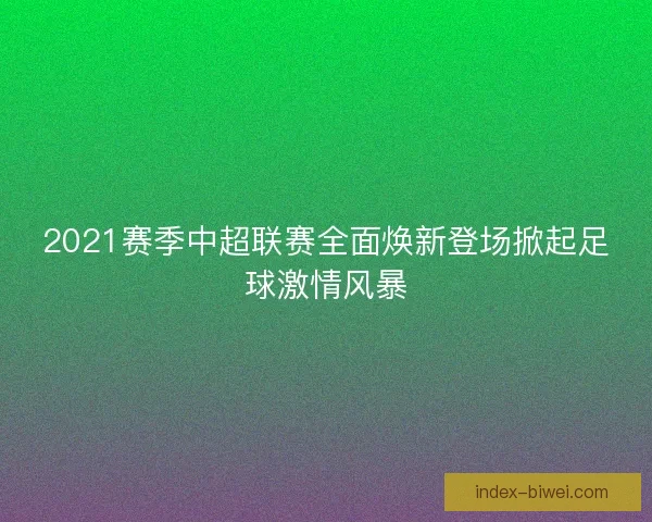 2021赛季中超联赛全面焕新登场掀起足球激情风暴
