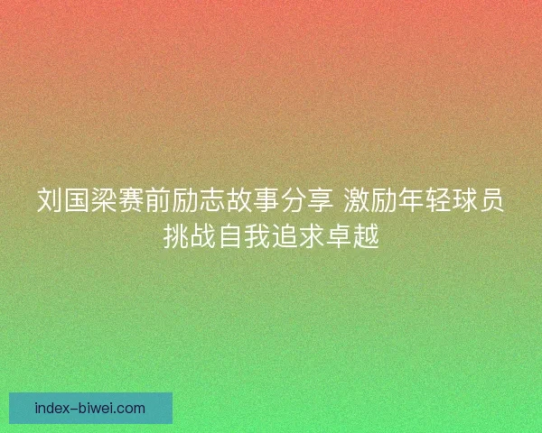 刘国梁赛前励志故事分享 激励年轻球员挑战自我追求卓越