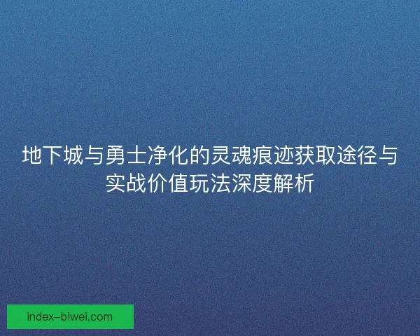 地下城与勇士净化的灵魂痕迹获取途径与实战价值玩法深度解析