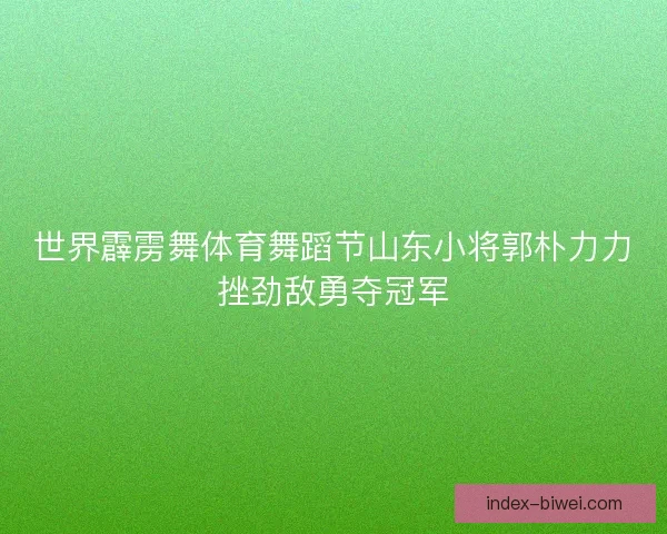 世界霹雳舞体育舞蹈节山东小将郭朴力力挫劲敌勇夺冠军